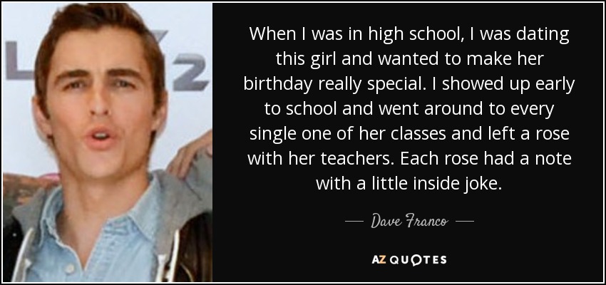 When I was in high school, I was dating this girl and wanted to make her birthday really special. I showed up early to school and went around to every single one of her classes and left a rose with her teachers. Each rose had a note with a little inside joke. - Dave Franco