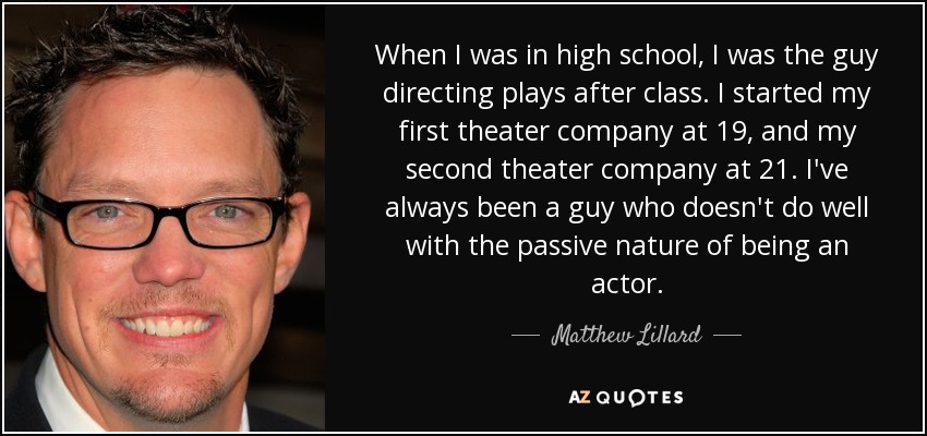 When I was in high school, I was the guy directing plays after class. I started my first theater company at 19, and my second theater company at 21. I've always been a guy who doesn't do well with the passive nature of being an actor. - Matthew Lillard