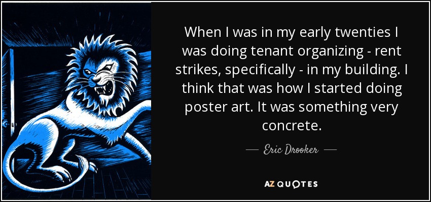 When I was in my early twenties I was doing tenant organizing - rent strikes, specifically - in my building. I think that was how I started doing poster art. It was something very concrete. - Eric Drooker