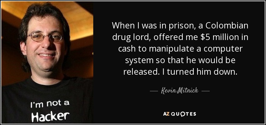 When I was in prison, a Colombian drug lord, offered me $5 million in cash to manipulate a computer system so that he would be released. I turned him down. - Kevin Mitnick