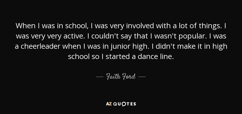 When I was in school, I was very involved with a lot of things. I was very very active. I couldn't say that I wasn't popular. I was a cheerleader when I was in junior high. I didn't make it in high school so I started a dance line. - Faith Ford