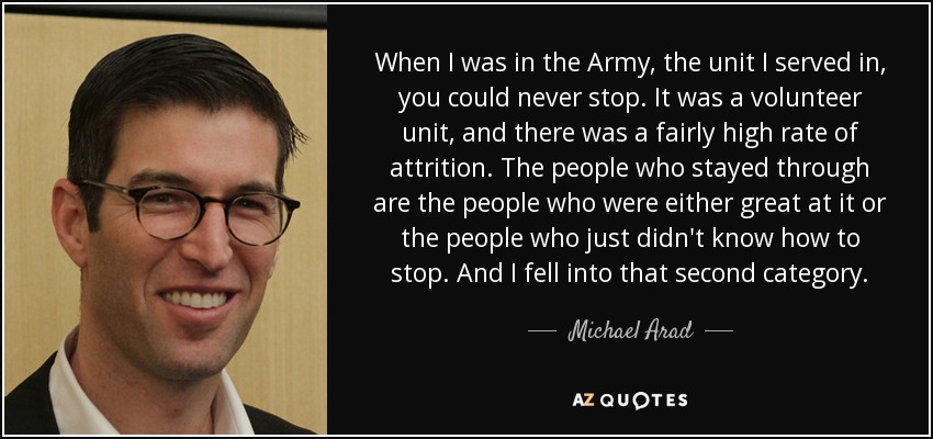 When I was in the Army, the unit I served in, you could never stop. It was a volunteer unit, and there was a fairly high rate of attrition. The people who stayed through are the people who were either great at it or the people who just didn't know how to stop. And I fell into that second category. - Michael Arad