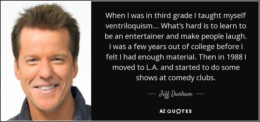 When I was in third grade I taught myself ventriloquism... What's hard is to learn to be an entertainer and make people laugh. I was a few years out of college before I felt I had enough material. Then in 1988 I moved to L.A. and started to do some shows at comedy clubs. - Jeff Dunham