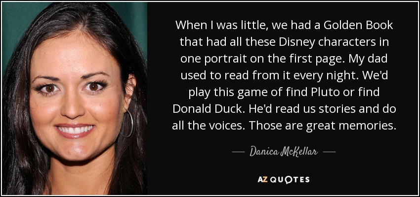 When I was little, we had a Golden Book that had all these Disney characters in one portrait on the first page. My dad used to read from it every night. We'd play this game of find Pluto or find Donald Duck. He'd read us stories and do all the voices. Those are great memories. - Danica McKellar