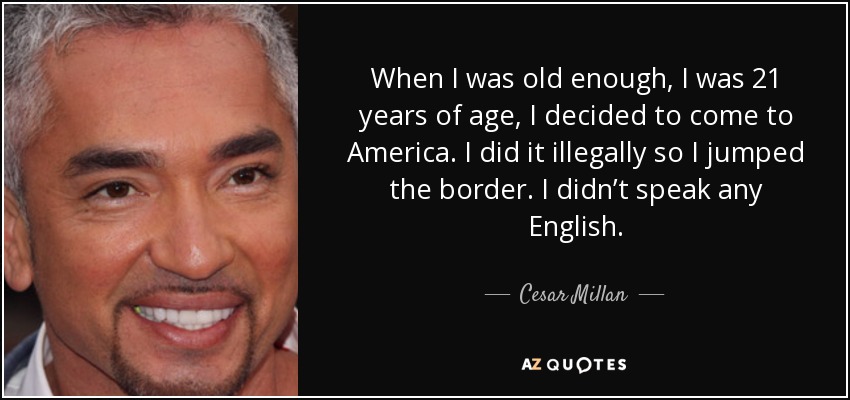 When I was old enough, I was 21 years of age, I decided to come to America. I did it illegally so I jumped the border. I didn’t speak any English. - Cesar Millan