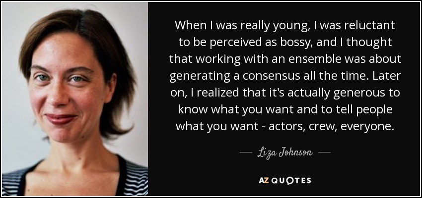 When I was really young, I was reluctant to be perceived as bossy, and I thought that working with an ensemble was about generating a consensus all the time. Later on, I realized that it's actually generous to know what you want and to tell people what you want - actors, crew, everyone. - Liza Johnson