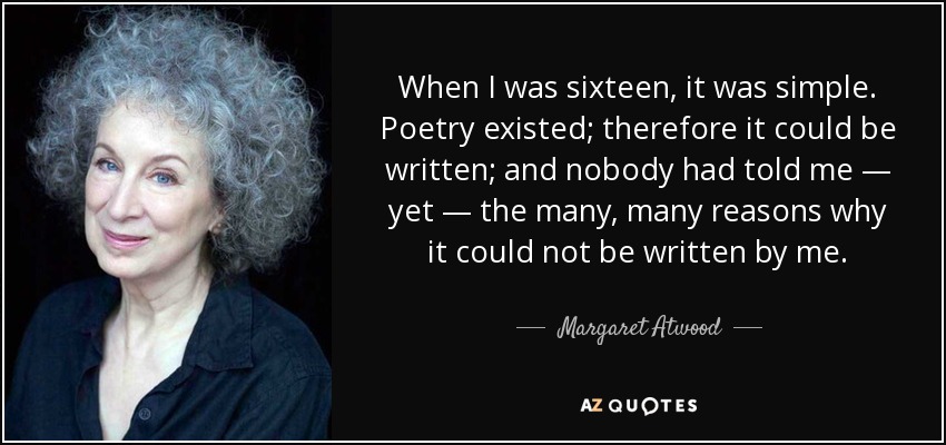 When I was sixteen, it was simple. Poetry existed; therefore it could be written; and nobody had told me — yet — the many, many reasons why it could not be written by me. - Margaret Atwood
