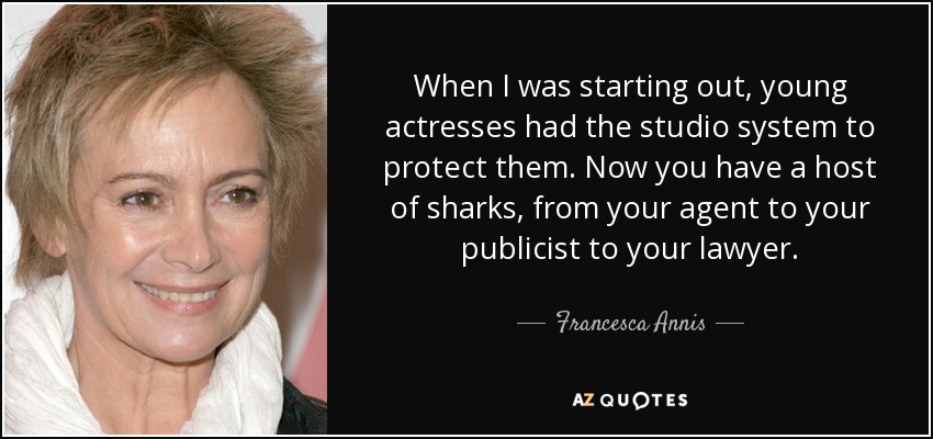 When I was starting out, young actresses had the studio system to protect them. Now you have a host of sharks, from your agent to your publicist to your lawyer. - Francesca Annis