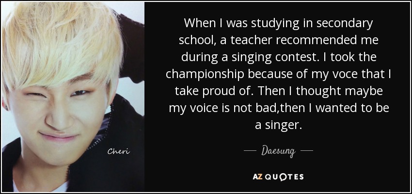 When I was studying in secondary school, a teacher recommended me during a singing contest. I took the championship because of my voce that I take proud of. Then I thought maybe my voice is not bad,then I wanted to be a singer. - Daesung