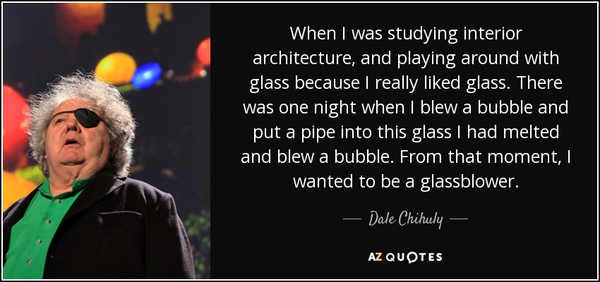 When I was studying interior architecture, and playing around with glass because I really liked glass. There was one night when I blew a bubble and put a pipe into this glass I had melted and blew a bubble. From that moment, I wanted to be a glassblower. - Dale Chihuly