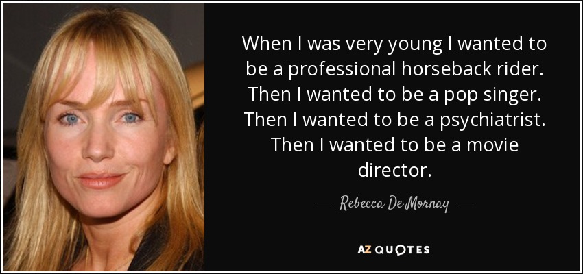 When I was very young I wanted to be a professional horseback rider. Then I wanted to be a pop singer. Then I wanted to be a psychiatrist. Then I wanted to be a movie director. - Rebecca De Mornay