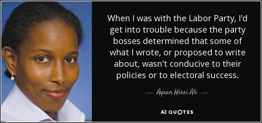 When I was with the Labor Party, I'd get into trouble because the party bosses determined that some of what I wrote, or proposed to write about, wasn't conducive to their policies or to electoral success. - Ayaan Hirsi Ali