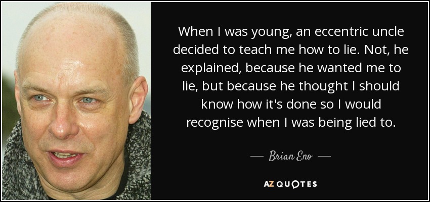 When I was young, an eccentric uncle decided to teach me how to lie. Not, he explained, because he wanted me to lie, but because he thought I should know how it's done so I would recognise when I was being lied to. - Brian Eno