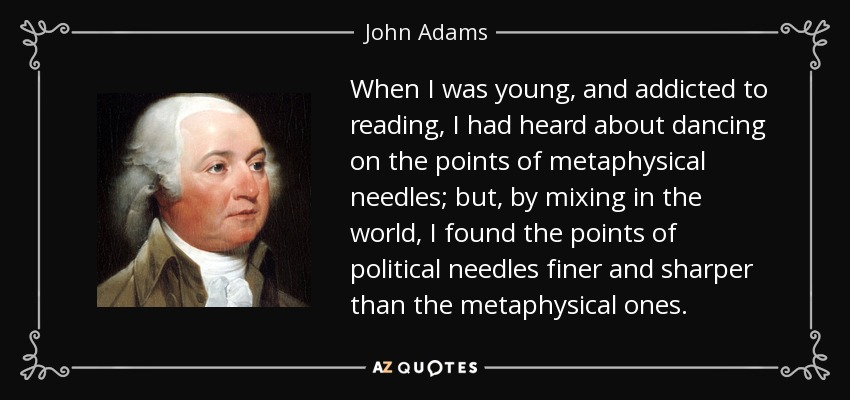 When I was young, and addicted to reading, I had heard about dancing on the points of metaphysical needles; but, by mixing in the world, I found the points of political needles finer and sharper than the metaphysical ones. - John Adams
