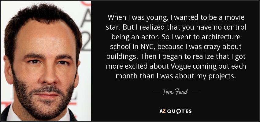 When I was young, I wanted to be a movie star. But I realized that you have no control being an actor. So I went to architecture school in NYC, because I was crazy about buildings. Then I began to realize that I got more excited about Vogue coming out each month than I was about my projects. - Tom Ford