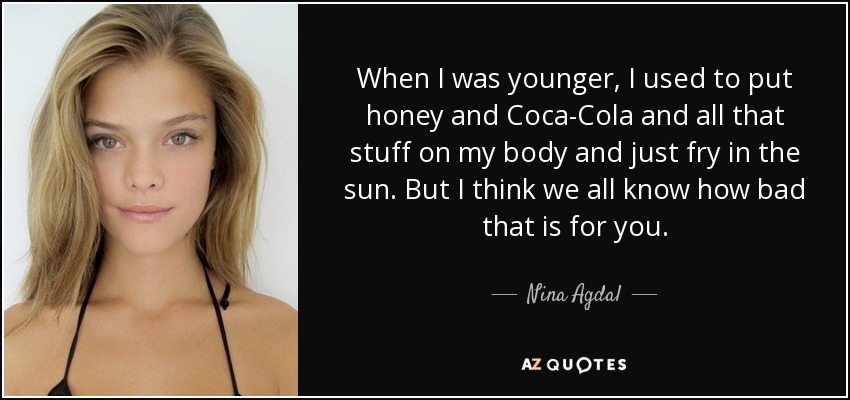 When I was younger, I used to put honey and Coca-Cola and all that stuff on my body and just fry in the sun. But I think we all know how bad that is for you. - Nina Agdal