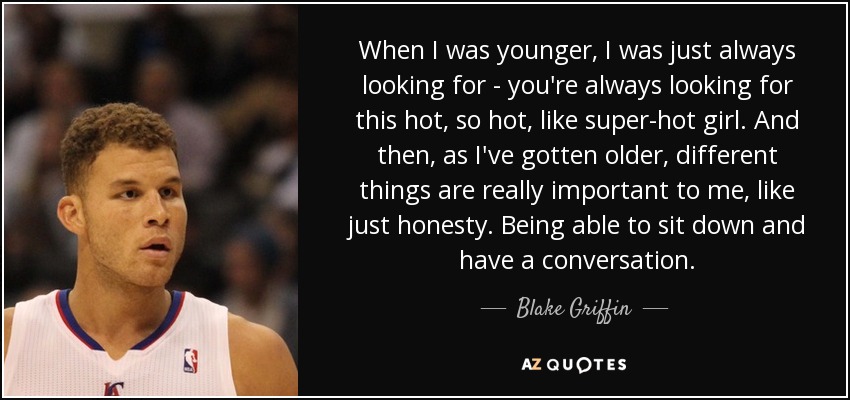 When I was younger, I was just always looking for - you're always looking for this hot, so hot, like super-hot girl. And then, as I've gotten older, different things are really important to me, like just honesty. Being able to sit down and have a conversation. - Blake Griffin