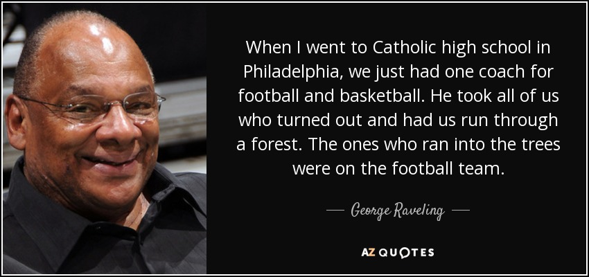 When I went to Catholic high school in Philadelphia, we just had one coach for football and basketball. He took all of us who turned out and had us run through a forest. The ones who ran into the trees were on the football team. - George Raveling