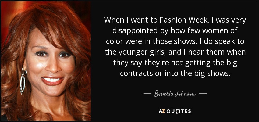 When I went to Fashion Week, I was very disappointed by how few women of color were in those shows. I do speak to the younger girls, and I hear them when they say they're not getting the big contracts or into the big shows. - Beverly Johnson