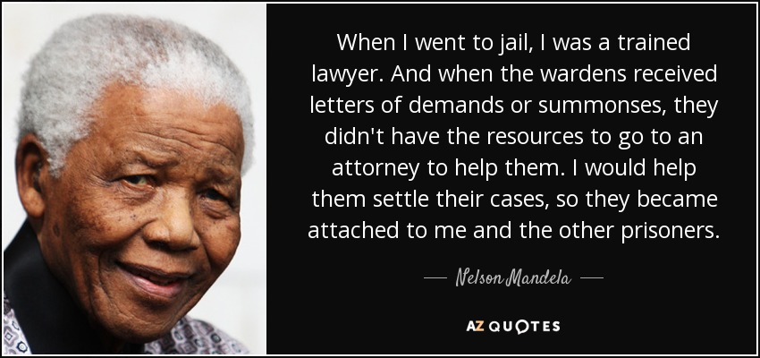When I went to jail, I was a trained lawyer. And when the wardens received letters of demands or summonses, they didn't have the resources to go to an attorney to help them. I would help them settle their cases, so they became attached to me and the other prisoners. - Nelson Mandela