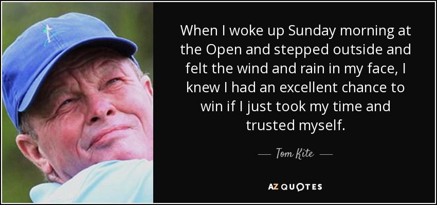 When I woke up Sunday morning at the Open and stepped outside and felt the wind and rain in my face, I knew I had an excellent chance to win if I just took my time and trusted myself. - Tom Kite