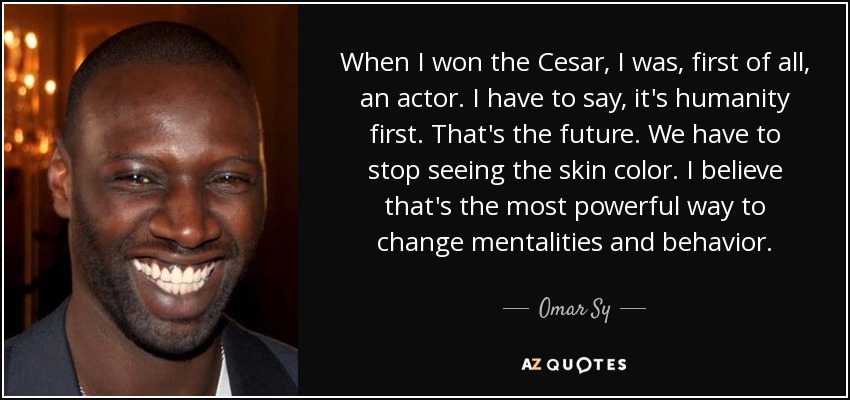 When I won the Cesar, I was, first of all, an actor. I have to say, it's humanity first. That's the future. We have to stop seeing the skin color. I believe that's the most powerful way to change mentalities and behavior. - Omar Sy
