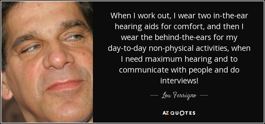 When I work out, I wear two in-the-ear hearing aids for comfort, and then I wear the behind-the-ears for my day-to-day non-physical activities, when I need maximum hearing and to communicate with people and do interviews! - Lou Ferrigno