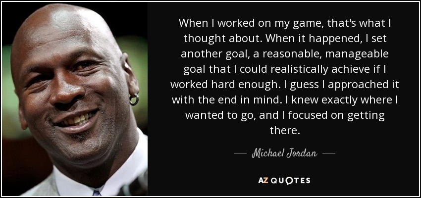 When I worked on my game, that's what I thought about. When it happened, I set another goal, a reasonable, manageable goal that I could realistically achieve if I worked hard enough. I guess I approached it with the end in mind. I knew exactly where I wanted to go, and I focused on getting there. - Michael Jordan