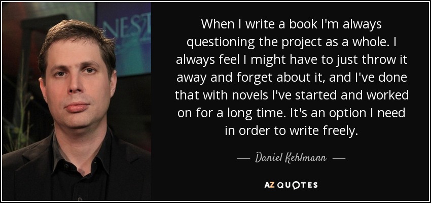 When I write a book I'm always questioning the project as a whole. I always feel I might have to just throw it away and forget about it, and I've done that with novels I've started and worked on for a long time. It's an option I need in order to write freely. - Daniel Kehlmann