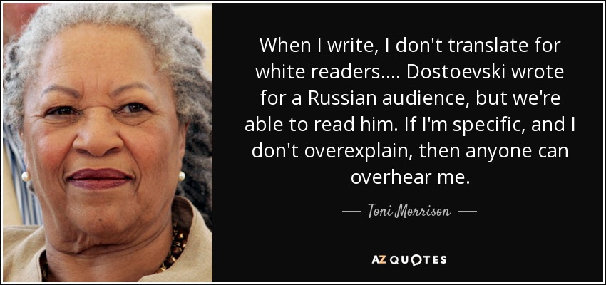 When I write, I don't translate for white readers.... Dostoevski wrote for a Russian audience, but we're able to read him. If I'm specific, and I don't overexplain, then anyone can overhear me. - Toni Morrison