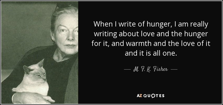 When I write of hunger, I am really writing about love and the hunger for it, and warmth and the love of it and it is all one. - M. F. K. Fisher