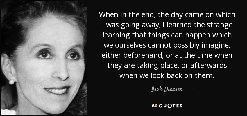 When in the end, the day came on which I was going away, I learned the strange learning that things can happen which we ourselves cannot possibly imagine, either beforehand, or at the time when they are taking place, or afterwards when we look back on them. - Isak Dinesen