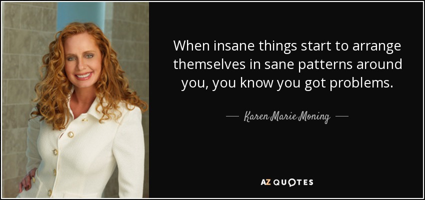 When insane things start to arrange themselves in sane patterns around you, you know you got problems. - Karen Marie Moning