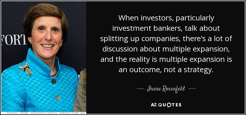 When investors, particularly investment bankers, talk about splitting up companies, there's a lot of discussion about multiple expansion, and the reality is multiple expansion is an outcome, not a strategy. - Irene Rosenfeld