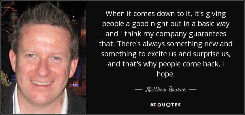 When it comes down to it, it's giving people a good night out in a basic way and I think my company guarantees that. There's always something new and something to excite us and surprise us, and that's why people come back, I hope. - Matthew Bourne