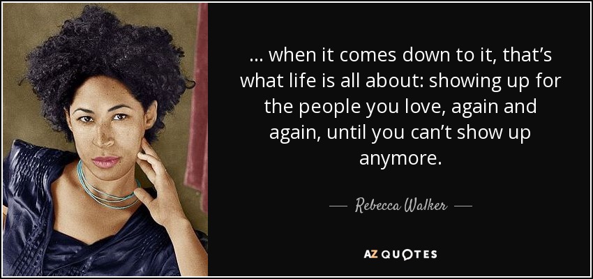 . . . when it comes down to it, that’s what life is all about: showing up for the people you love, again and again, until you can’t show up anymore. - Rebecca Walker