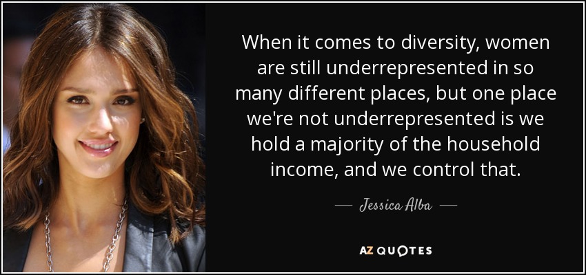 When it comes to diversity, women are still underrepresented in so many different places, but one place we're not underrepresented is we hold a majority of the household income, and we control that. - Jessica Alba