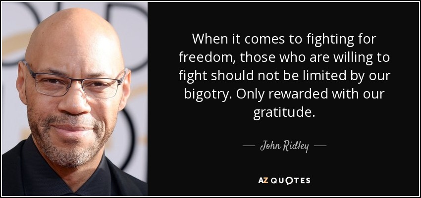 When it comes to fighting for freedom, those who are willing to fight should not be limited by our bigotry. Only rewarded with our gratitude. - John Ridley