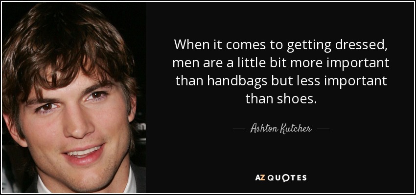 When it comes to getting dressed, men are a little bit more important than handbags but less important than shoes. - Ashton Kutcher