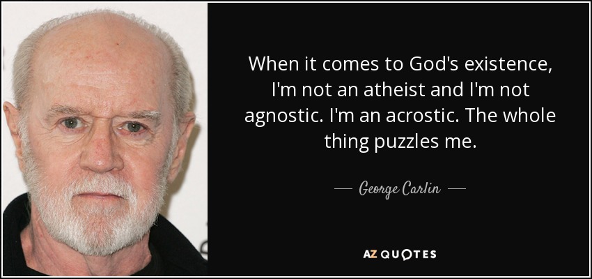 When it comes to God's existence, I'm not an atheist and I'm not agnostic. I'm an acrostic. The whole thing puzzles me. - George Carlin