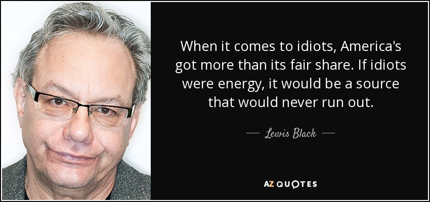When it comes to idiots, America's got more than its fair share. If idiots were energy, it would be a source that would never run out. - Lewis Black