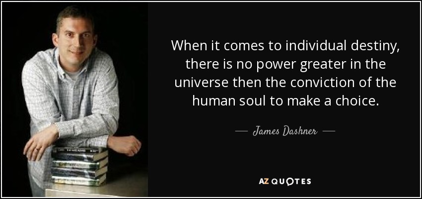 When it comes to individual destiny, there is no power greater in the universe then the conviction of the human soul to make a choice. - James Dashner
