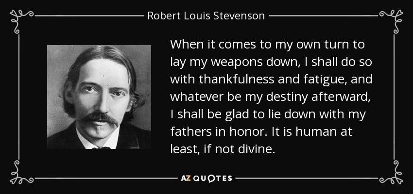 When it comes to my own turn to lay my weapons down, I shall do so with thankfulness and fatigue, and whatever be my destiny afterward, I shall be glad to lie down with my fathers in honor. It is human at least, if not divine. - Robert Louis Stevenson