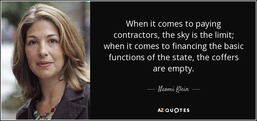 When it comes to paying contractors, the sky is the limit; when it comes to financing the basic functions of the state, the coffers are empty. - Naomi Klein
