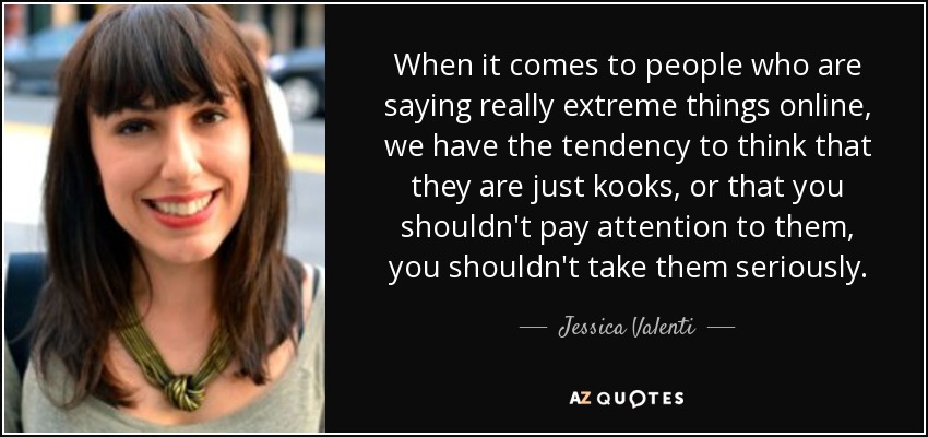 When it comes to people who are saying really extreme things online, we have the tendency to think that they are just kooks, or that you shouldn't pay attention to them, you shouldn't take them seriously. - Jessica Valenti