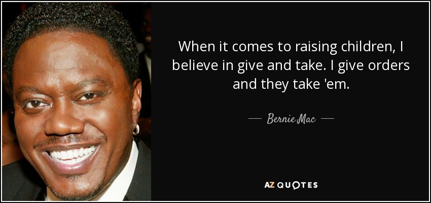 When it comes to raising children, I believe in give and take. I give orders and they take 'em. - Bernie Mac