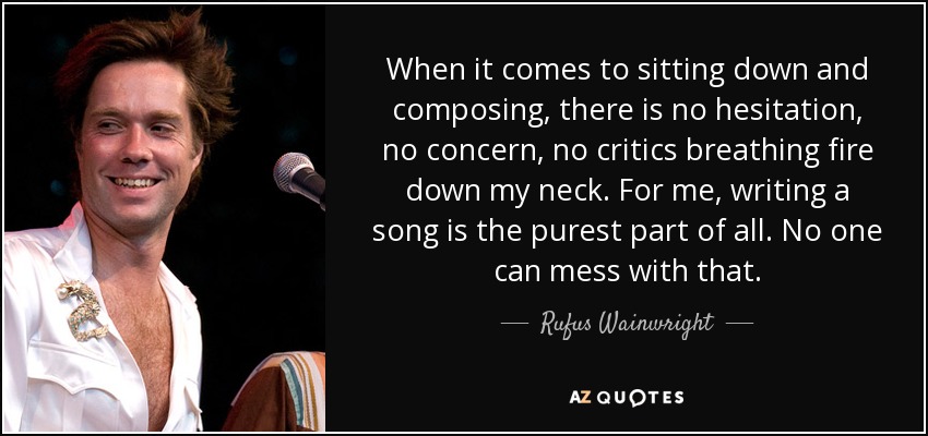 When it comes to sitting down and composing, there is no hesitation, no concern, no critics breathing fire down my neck. For me, writing a song is the purest part of all. No one can mess with that. - Rufus Wainwright