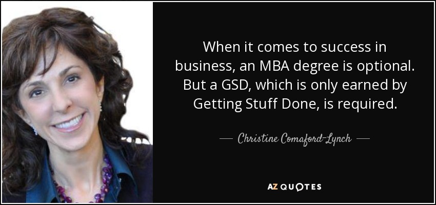 When it comes to success in business, an MBA degree is optional. But a GSD, which is only earned by Getting Stuff Done, is required. - Christine Comaford-Lynch