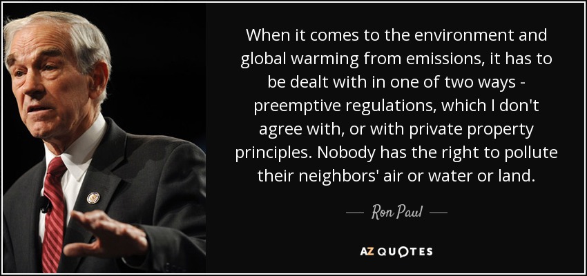 When it comes to the environment and global warming from emissions, it has to be dealt with in one of two ways - preemptive regulations, which I don't agree with, or with private property principles. Nobody has the right to pollute their neighbors' air or water or land. - Ron Paul