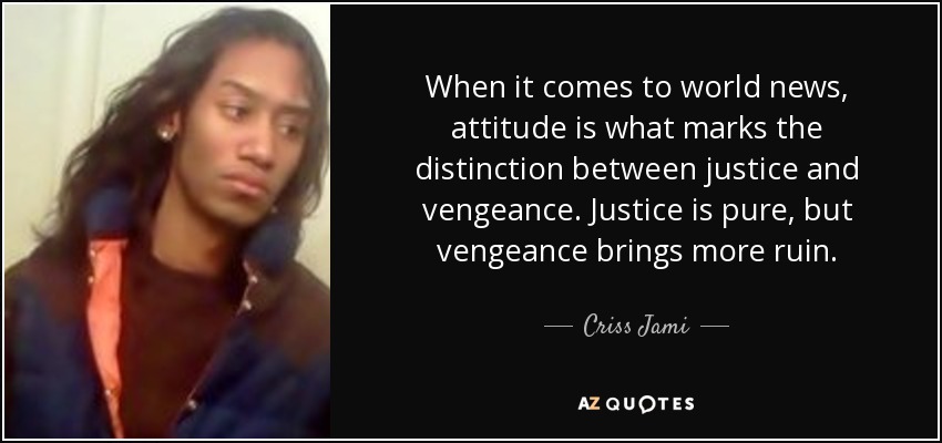 When it comes to world news, attitude is what marks the distinction between justice and vengeance. Justice is pure, but vengeance brings more ruin. - Criss Jami